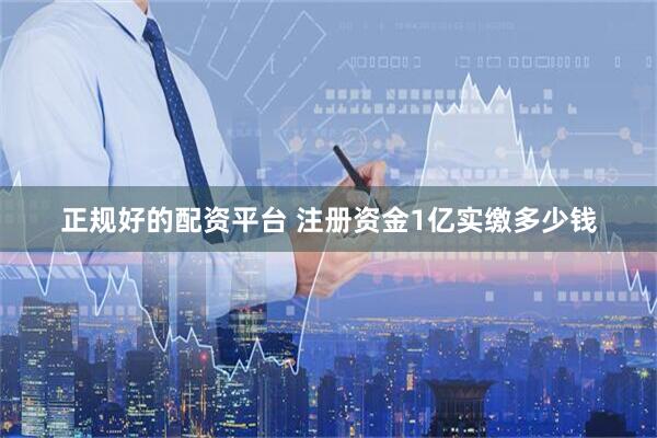 正规好的配资平台 注册资金1亿实缴多少钱