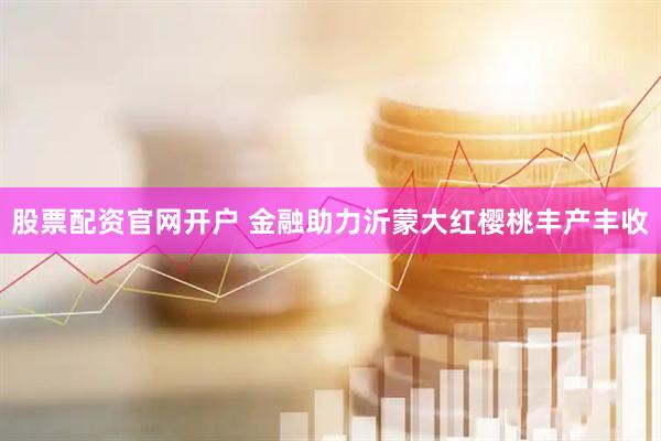 股票配资官网开户 金融助力沂蒙大红樱桃丰产丰收