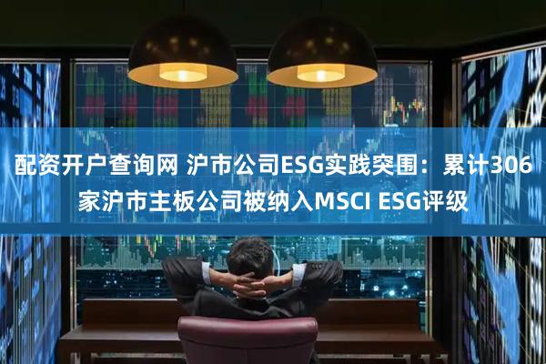 配资开户查询网 沪市公司ESG实践突围：累计306家沪市主板公司被纳入MSCI ESG评级