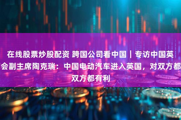 在线股票炒股配资 跨国公司看中国｜专访中国英国商会副主席陶克瑞：中国电动汽车进入英国，对双方都有利