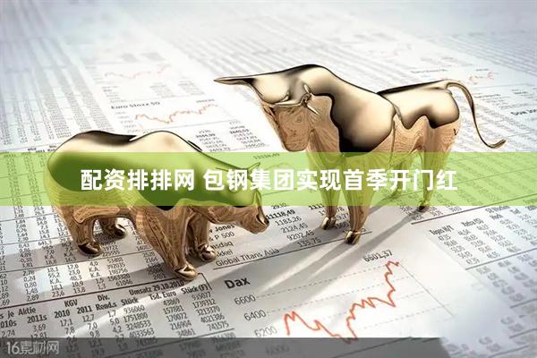 配资排排网 包钢集团实现首季开门红