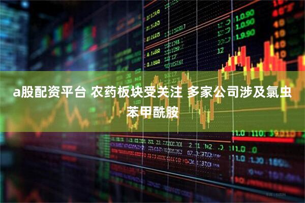 a股配资平台 农药板块受关注 多家公司涉及氯虫苯甲酰胺