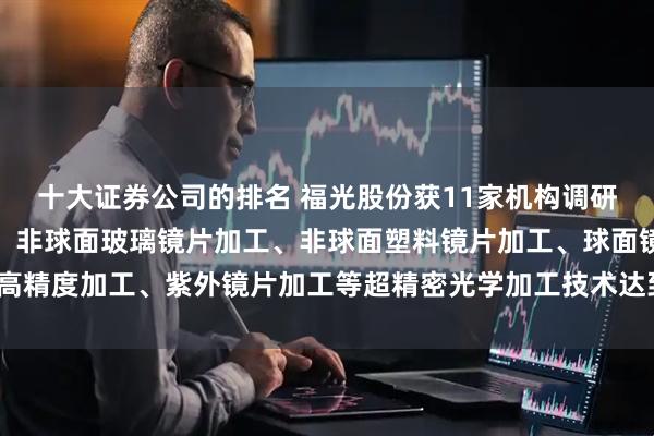 十大证券公司的排名 福光股份获11家机构调研：公司在红外镜片加工、非球面玻璃镜片加工、非球面塑料镜片加工、球面镜片高精度加工、紫外镜片加工等超精密光学加工技术达到国际先进水平（附调研问答）