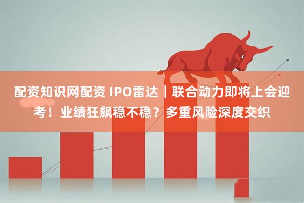 配资知识网配资 IPO雷达｜联合动力即将上会迎考！业绩狂飙稳不稳？多重风险深度交织