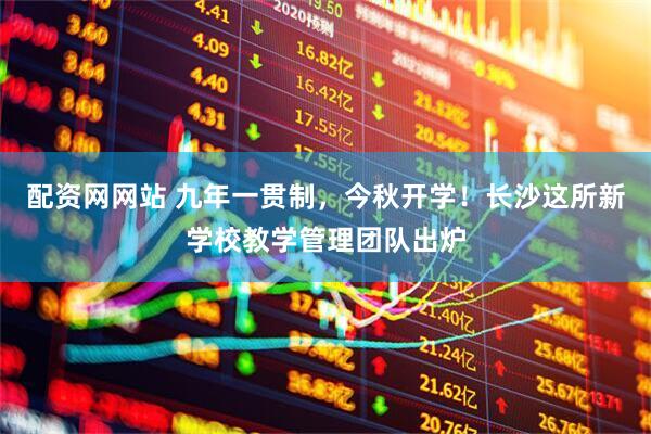 配资网网站 九年一贯制，今秋开学！长沙这所新学校教学管理团队出炉