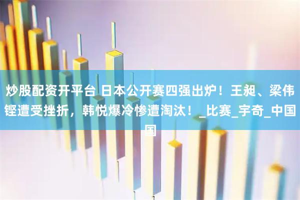 炒股配资开平台 日本公开赛四强出炉！王昶、梁伟铿遭受挫折，韩悦爆冷惨遭淘汰！_比赛_宇奇_中国