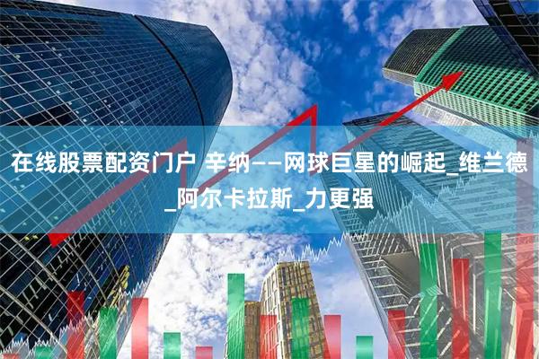 在线股票配资门户 辛纳——网球巨星的崛起_维兰德_阿尔卡拉斯_力更强