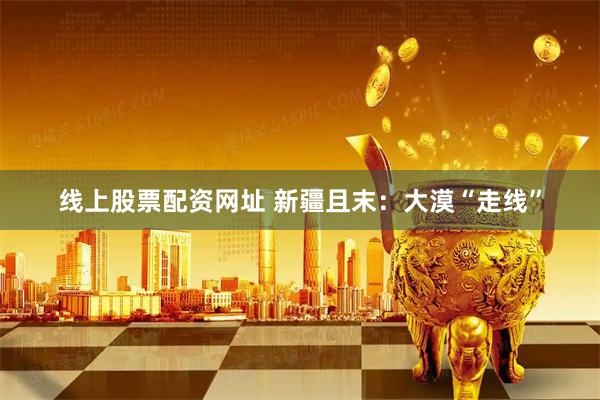 线上股票配资网址 新疆且末：大漠“走线”