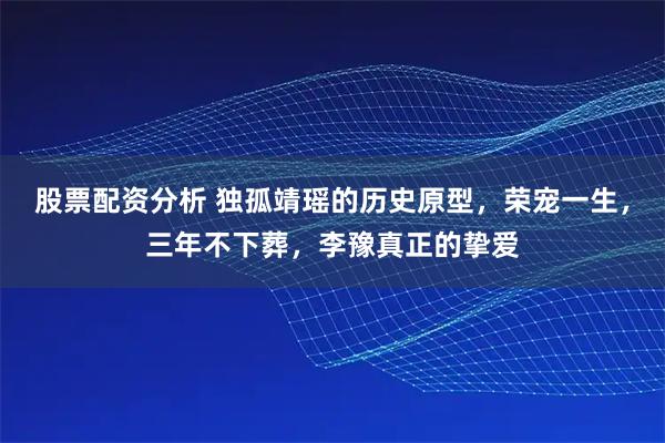 股票配资分析 独孤靖瑶的历史原型，荣宠一生，三年不下葬，李豫真正的挚爱