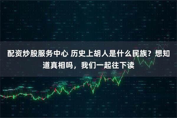配资炒股服务中心 历史上胡人是什么民族？想知道真相吗，我们一起往下读