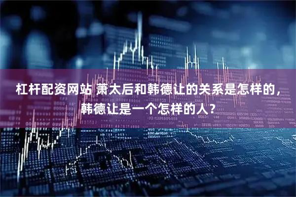 杠杆配资网站 萧太后和韩德让的关系是怎样的，韩德让是一个怎样的人？