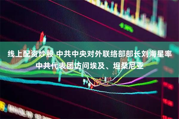 线上配资炒股 中共中央对外联络部部长刘海星率中共代表团访问埃及、坦桑尼亚