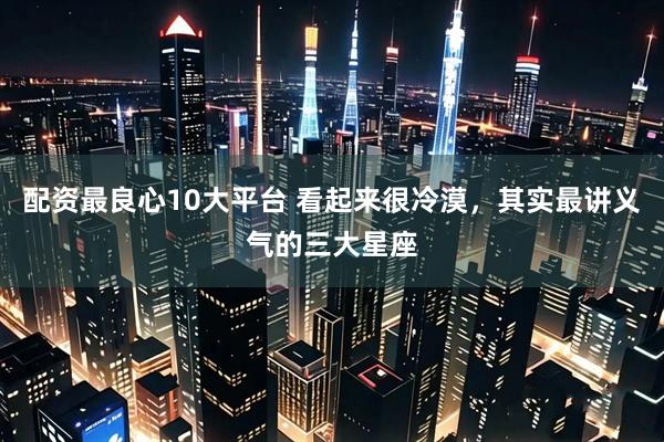 配资最良心10大平台 看起来很冷漠，其实最讲义气的三大星座